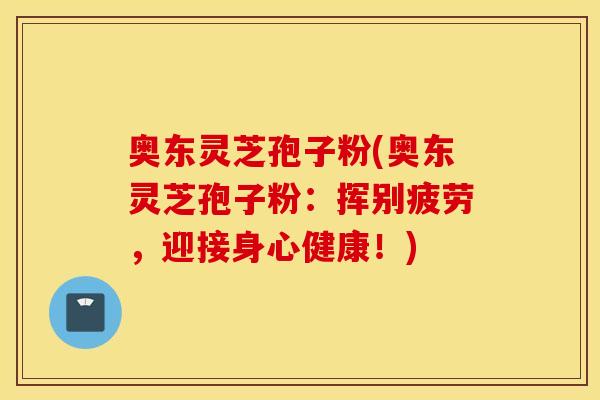 奥东灵芝孢子粉(奥东灵芝孢子粉：挥别疲劳，迎接身心健康！)