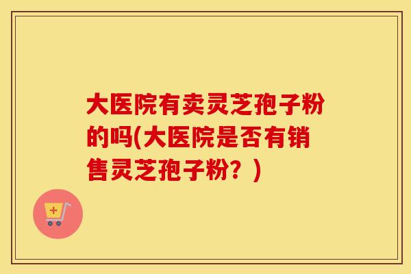 大医院有卖灵芝孢子粉的吗(大医院是否有销售灵芝孢子粉?) 大医院有卖灵芝孢子粉的吗(大医院是否有销售灵芝孢子粉?)