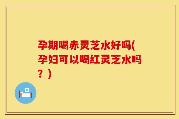 孕期喝赤灵芝水好吗(孕妇可以喝红灵芝水吗？)
