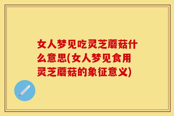 女人梦见吃灵芝蘑菇什么意思(女人梦见食用灵芝蘑菇的象征意义)