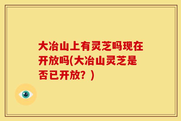 大冶山上有灵芝吗现在开放吗(大冶山灵芝是否已开放？)
