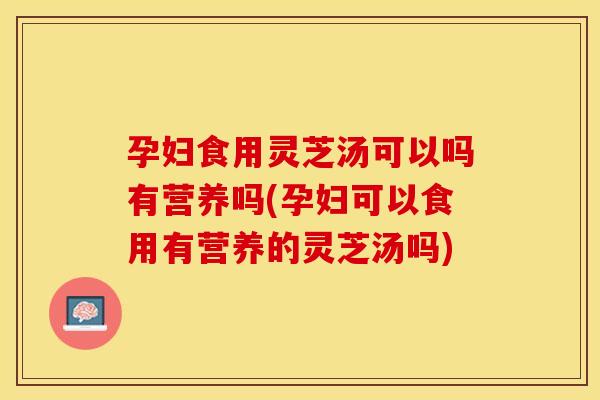 孕妇食用灵芝汤可以吗有营养吗(孕妇可以食用有营养的灵芝汤吗)