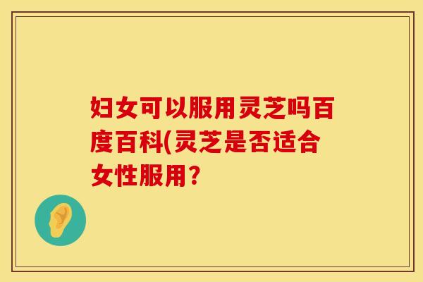 妇女可以服用灵芝吗百度百科(灵芝是否适合女性服用？