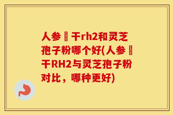 人参皀干rh2和灵芝孢子粉哪个好(人参皀干RH2与灵芝孢子粉对比，哪种更好)