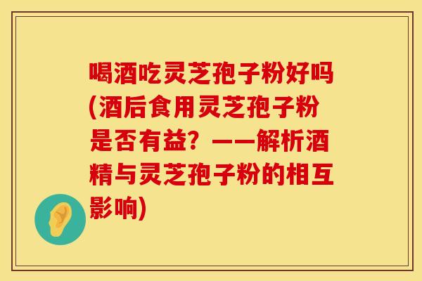 喝酒吃灵芝孢子粉好吗(酒后食用灵芝孢子粉是否有益？——解析酒精与灵芝孢子粉的相互影响)