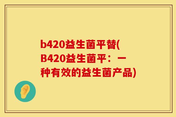 b420益生菌平替(B420益生菌平:一种有效的益生菌产品) b420益生菌平替(B420益生菌平:一种有效的益生菌产品)