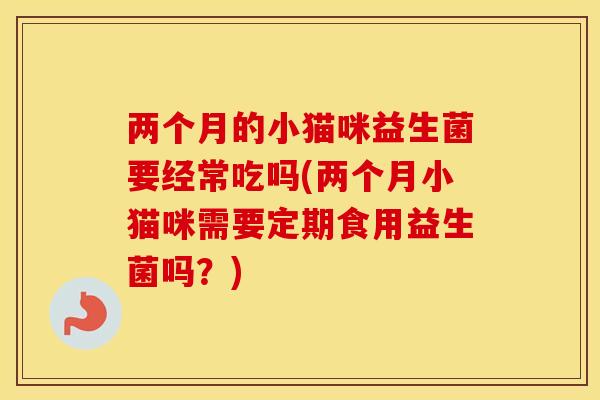 两个月的小猫咪益生菌要经常吃吗(两个月小猫咪需要定期食用益生菌吗?) 两个月的小猫咪益生菌要经常吃吗(两个月小猫咪需要定期食用益生菌吗?)
