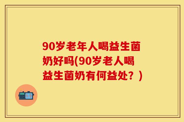 90岁老年人喝益生菌奶好吗(90岁老人喝益生菌奶有何益处？)