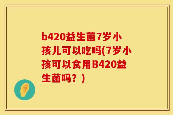 b420益生菌7岁小孩儿可以吃吗(7岁小孩可以食用B420益生菌吗？)