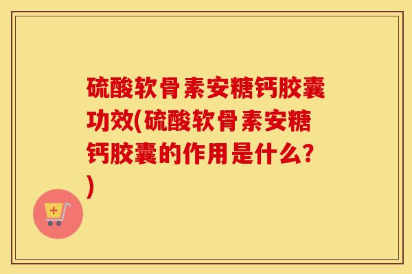 硫酸软骨素安糖钙胶囊功效(硫酸软骨素安糖钙胶囊的作用是什么？)