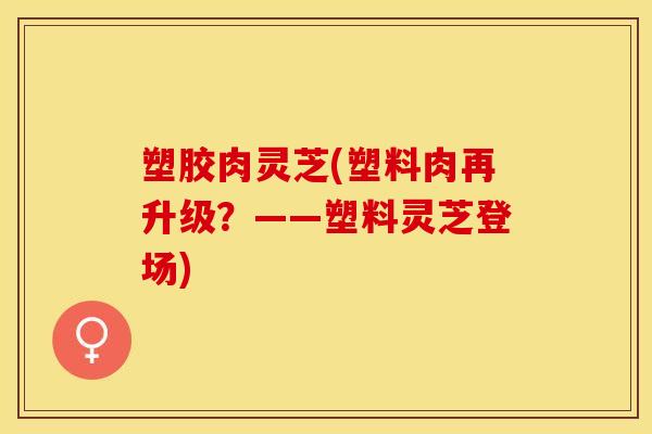 塑胶肉灵芝(塑料肉再升级？——塑料灵芝登场)