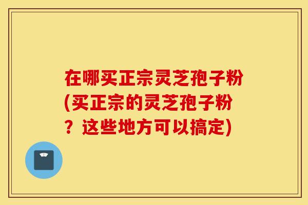 在哪买正宗灵芝孢子粉(买正宗的灵芝孢子粉？这些地方可以搞定)