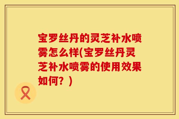 宝罗丝丹的灵芝补水喷雾怎么样(宝罗丝丹灵芝补水喷雾的使用效果如何？)