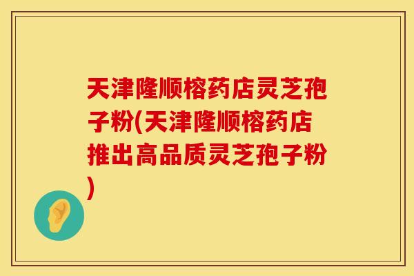天津隆顺榕药店灵芝孢子粉(天津隆顺榕药店推出高品质灵芝孢子粉)