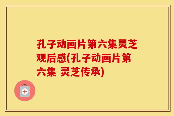 孔子动画片第六集灵芝观后感(孔子动画片第六集 灵芝传承) 孔子动画片第六集灵芝观后感(孔子动画片第六集 灵芝传承)
