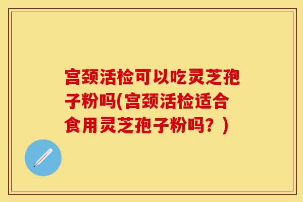 宫颈活检可以吃灵芝孢子粉吗(宫颈活检适合食用灵芝孢子粉吗？)