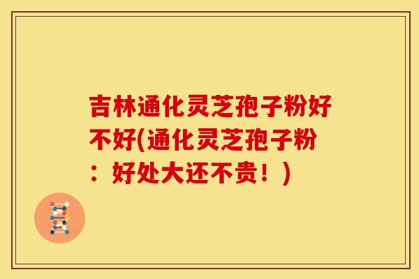 吉林通化灵芝孢子粉好不好(通化灵芝孢子粉：好处大还不贵！)