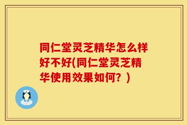 同仁堂灵芝精华怎么样好不好(同仁堂灵芝精华使用效果如何？)