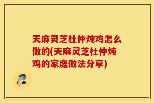 天麻灵芝杜仲炖鸡怎么做的(天麻灵芝杜仲炖鸡的家庭做法分享)