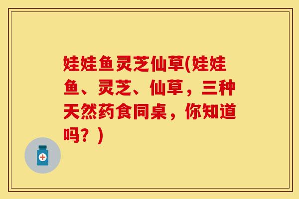 娃娃鱼灵芝仙草(娃娃鱼、灵芝、仙草，三种天然药食同桌，你知道吗？)