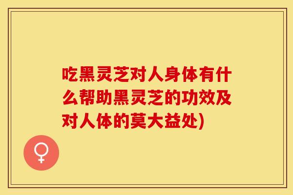 吃黑灵芝对人身体有什么帮助黑灵芝的功效及对人体的莫大益处)