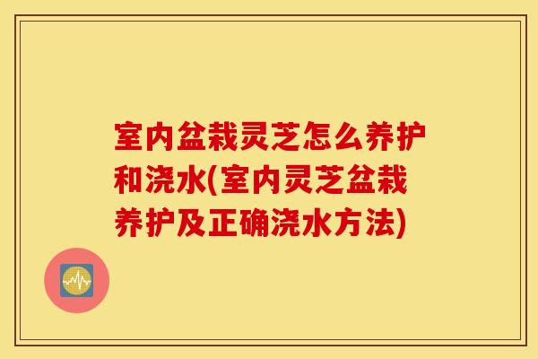 室内盆栽灵芝怎么养护和浇水(室内灵芝盆栽养护及正确浇水方法)
