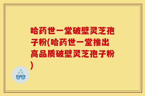 哈药世一堂破壁灵芝孢子粉(哈药世一堂推出高品质破壁灵芝孢子粉)