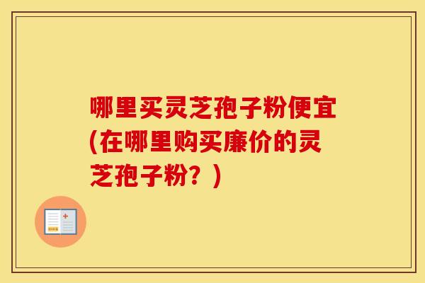 哪里买灵芝孢子粉便宜(在哪里购买廉价的灵芝孢子粉？)