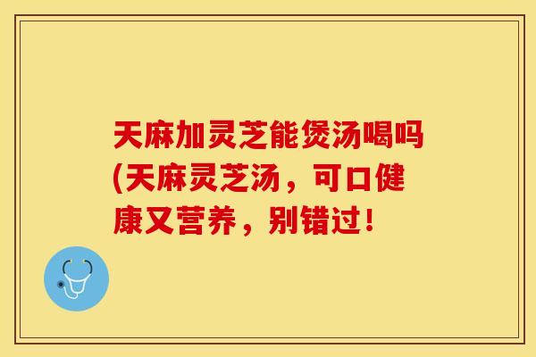 天麻加灵芝能煲汤喝吗(天麻灵芝汤,可口健康又营养,别错过! 天麻加灵芝能煲汤喝吗(天麻灵芝汤,可口健康又营养,别错过!