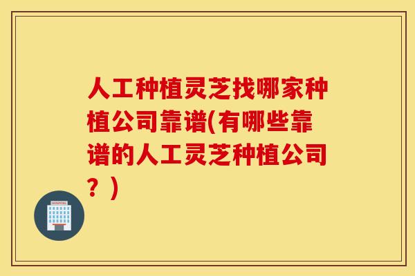 人工种植灵芝找哪家种植公司靠谱(有哪些靠谱的人工灵芝种植公司？)