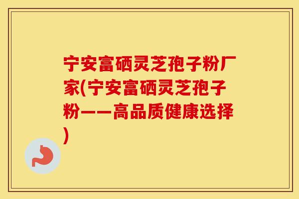 宁安富硒灵芝孢子粉厂家(宁安富硒灵芝孢子粉——高品质健康选择)