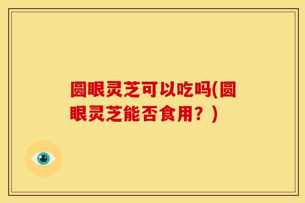 圆眼灵芝可以吃吗(圆眼灵芝能否食用?) 圆眼灵芝可以吃吗(圆眼灵芝能否食用?)