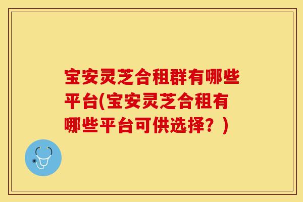 宝安灵芝合租群有哪些平台(宝安灵芝合租有哪些平台可供选择？)