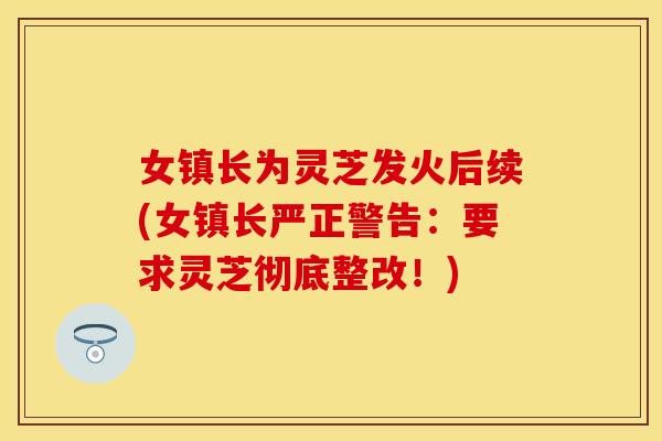 女镇长为灵芝发火后续(女镇长严正警告：要求灵芝彻底整改！)