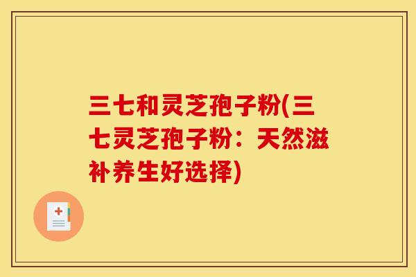 三七和灵芝孢子粉(三七灵芝孢子粉：天然滋补养生好选择)