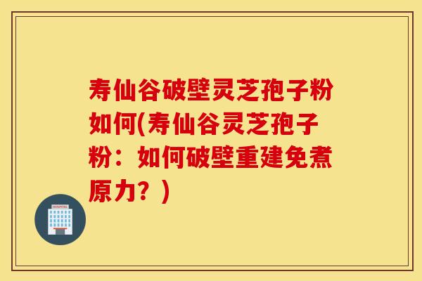 寿仙谷破壁灵芝孢子粉如何(寿仙谷灵芝孢子粉：如何破壁重建免煮原力？)