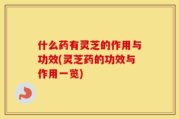 什么药有灵芝的作用与功效(灵芝药的功效与作用一览)