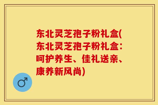 东北灵芝孢子粉礼盒(东北灵芝孢子粉礼盒：呵护养生、佳礼送亲、康养新风尚)