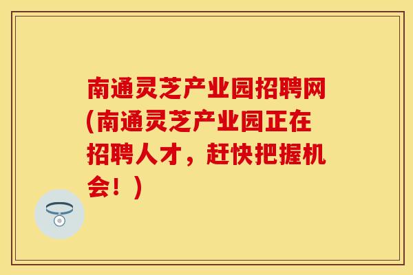 南通灵芝产业园招聘网(南通灵芝产业园正在招聘人才，赶快把握机会！)