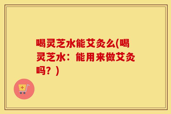 喝灵芝水能艾灸么(喝灵芝水：能用来做艾灸吗？)
