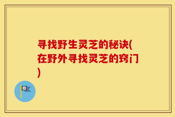 寻找野生灵芝的秘诀(在野外寻找灵芝的窍门)