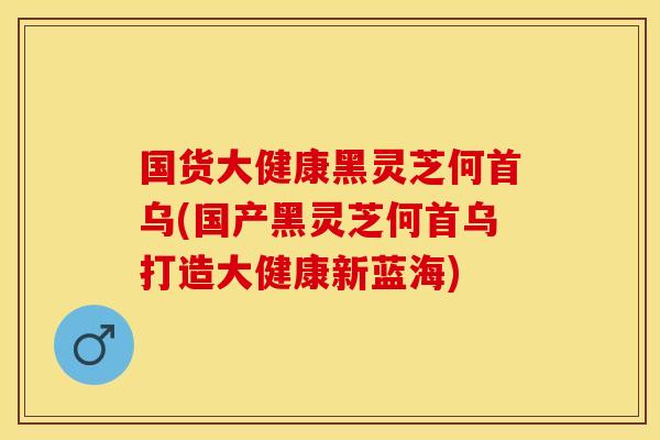 国货大健康黑灵芝何首乌(国产黑灵芝何首乌打造大健康新蓝海)