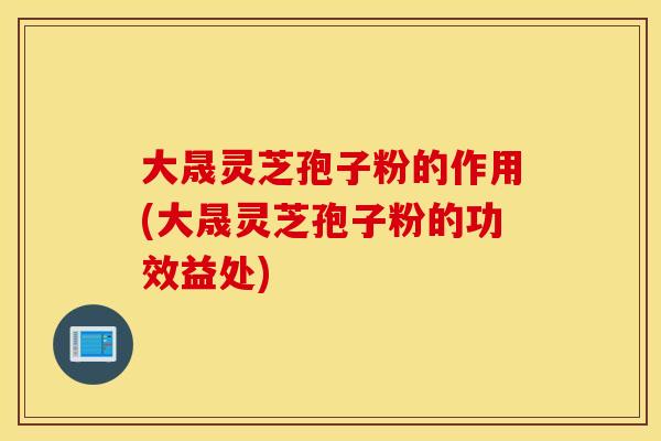 大晟灵芝孢子粉的作用(大晟灵芝孢子粉的功效益处)