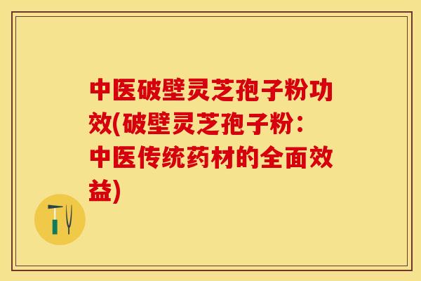 中医破壁灵芝孢子粉功效(破壁灵芝孢子粉：中医传统药材的全面效益)
