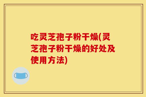 吃灵芝孢子粉干燥(灵芝孢子粉干燥的好处及使用方法)
