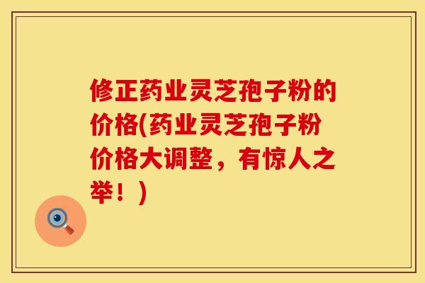 修正药业灵芝孢子粉的价格(药业灵芝孢子粉价格大调整，有惊人之举！)