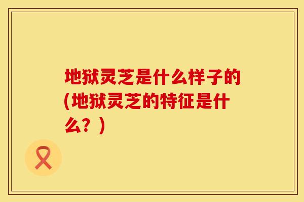地狱灵芝是什么样子的(地狱灵芝的特征是什么？)