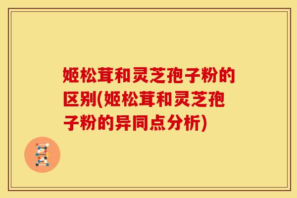 姬松茸和灵芝孢子粉的区别(姬松茸和灵芝孢子粉的异同点分析)