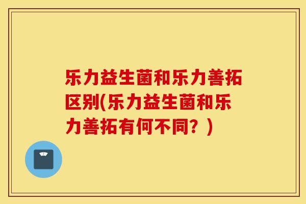 乐力益生菌和乐力善拓区别(乐力益生菌和乐力善拓有何不同？)