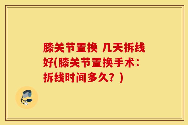 膝关节置换 几天拆线好(膝关节置换手术：拆线时间多久？)